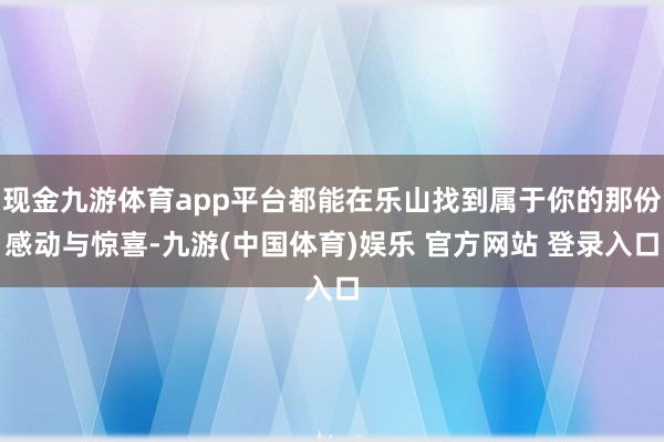 现金九游体育app平台都能在乐山找到属于你的那份感动与惊喜-九游(中国体育)娱乐 官方网站 登录入口