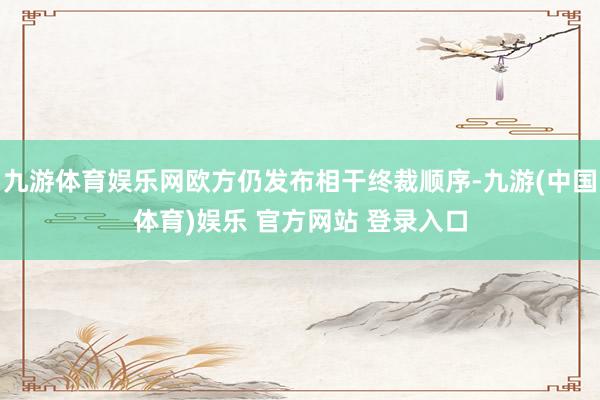 九游体育娱乐网欧方仍发布相干终裁顺序-九游(中国体育)娱乐 官方网站 登录入口