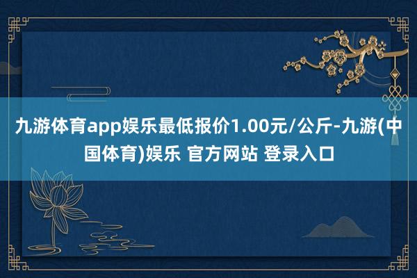 九游体育app娱乐最低报价1.00元/公斤-九游(中国体育)娱乐 官方网站 登录入口