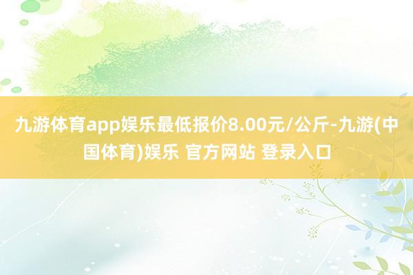 九游体育app娱乐最低报价8.00元/公斤-九游(中国体育)娱乐 官方网站 登录入口