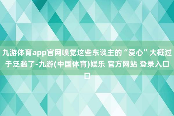 九游体育app官网嗅觉这些东谈主的“爱心”大概过于泛滥了-九游(中国体育)娱乐 官方网站 登录入口