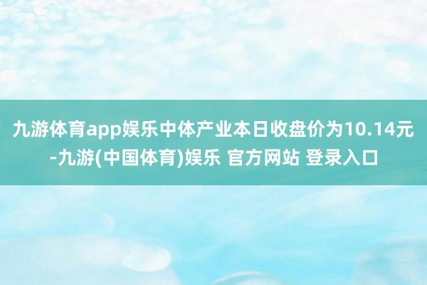 九游体育app娱乐中体产业本日收盘价为10.14元-九游(中国体育)娱乐 官方网站 登录入口