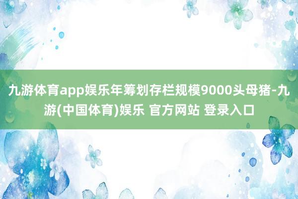 九游体育app娱乐年筹划存栏规模9000头母猪-九游(中国体育)娱乐 官方网站 登录入口