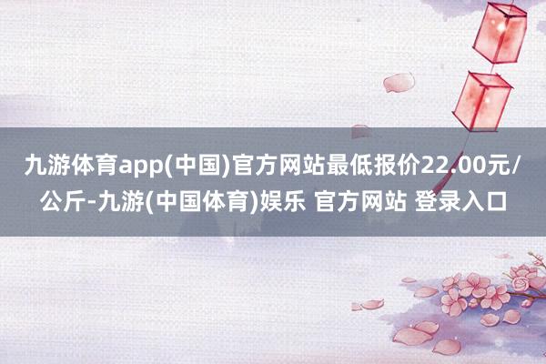 九游体育app(中国)官方网站最低报价22.00元/公斤-九游(中国体育)娱乐 官方网站 登录入口