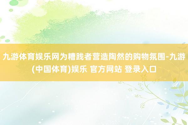 九游体育娱乐网为糟践者营造陶然的购物氛围-九游(中国体育)娱乐 官方网站 登录入口