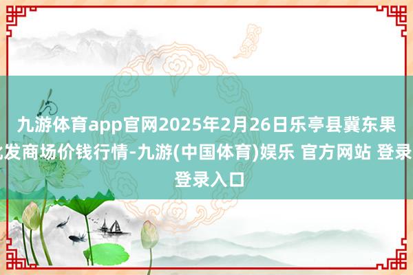 九游体育app官网2025年2月26日乐亭县冀东果菜批发商场价钱行情-九游(中国体育)娱乐 官方网站 登录入口