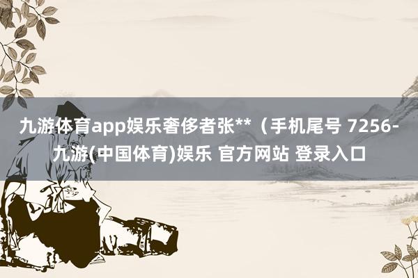 九游体育app娱乐奢侈者张**（手机尾号 7256-九游(中国体育)娱乐 官方网站 登录入口
