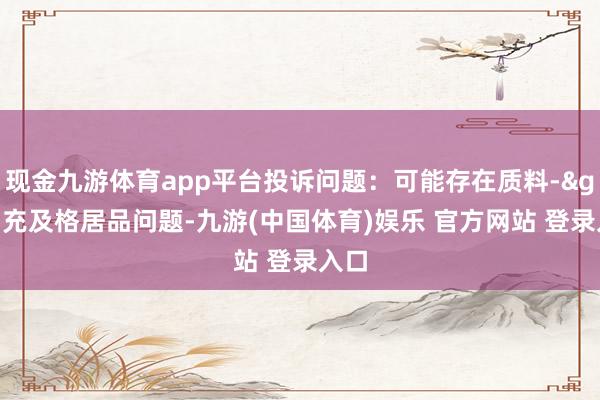 现金九游体育app平台投诉问题：可能存在质料->冒充及格居品问题-九游(中国体育)娱乐 官方网站 登录入口