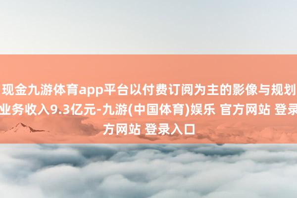 现金九游体育app平台以付费订阅为主的影像与规划家具业务收入9.3亿元-九游(中国体育)娱乐 官方网站 登录入口