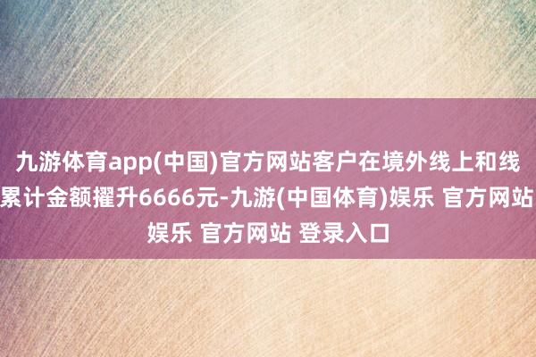 九游体育app(中国)官方网站客户在境外线上和线下的铺张累计金额擢升6666元-九游(中国体育)娱乐 官方网站 登录入口