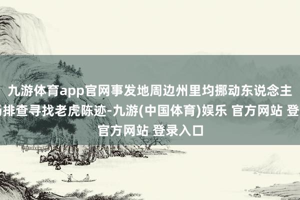 九游体育app官网事发地周边州里均挪动东说念主员现场排查寻找老虎陈迹-九游(中国体育)娱乐 官方网站 登录入口