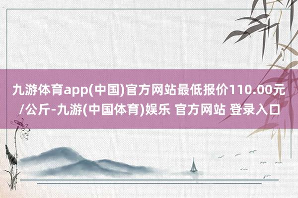 九游体育app(中国)官方网站最低报价110.00元/公斤-九游(中国体育)娱乐 官方网站 登录入口