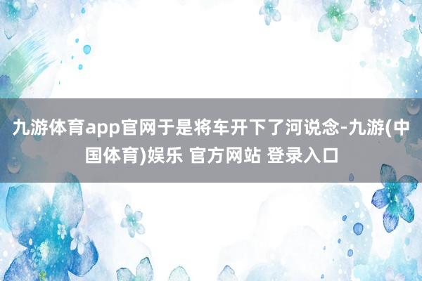 九游体育app官网于是将车开下了河说念-九游(中国体育)娱乐 官方网站 登录入口
