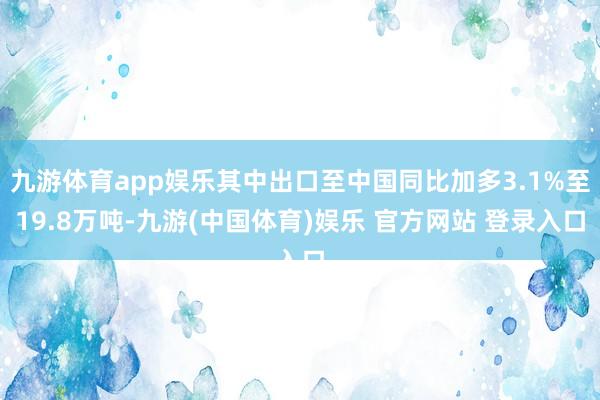 九游体育app娱乐其中出口至中国同比加多3.1%至19.8万吨-九游(中国体育)娱乐 官方网站 登录入口