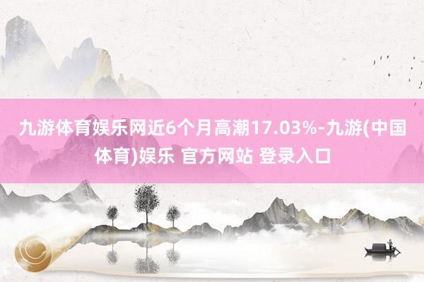 九游体育娱乐网近6个月高潮17.03%-九游(中国体育)娱乐 官方网站 登录入口