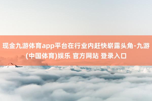 现金九游体育app平台在行业内赶快崭露头角-九游(中国体育)娱乐 官方网站 登录入口