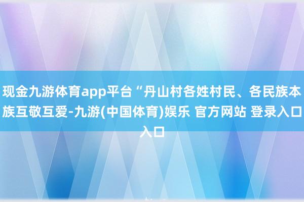 现金九游体育app平台“丹山村各姓村民、各民族本族互敬互爱-九游(中国体育)娱乐 官方网站 登录入口