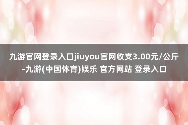 九游官网登录入口jiuyou官网收支3.00元/公斤-九游(中国体育)娱乐 官方网站 登录入口